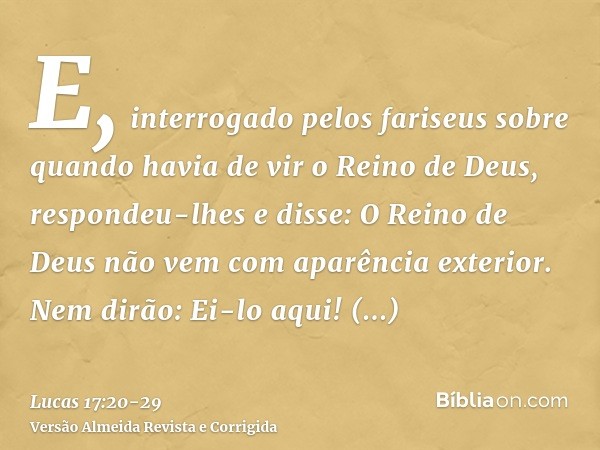 E, interrogado pelos fariseus sobre quando havia de vir o Reino de Deus, respondeu-lhes e disse: O Reino de Deus não vem com aparência exterior.Nem dirão: Ei-lo