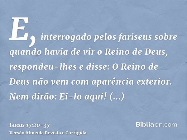 E, interrogado pelos fariseus sobre quando havia de vir o Reino de Deus, respondeu-lhes e disse: O Reino de Deus não vem com aparência exterior.Nem dirão: Ei-lo