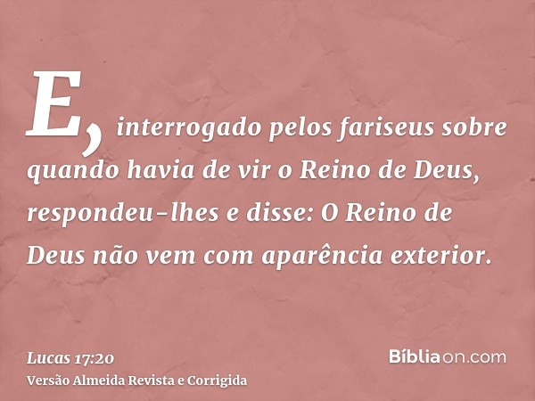 E, interrogado pelos fariseus sobre quando havia de vir o Reino de Deus, respondeu-lhes e disse: O Reino de Deus não vem com aparência exterior.