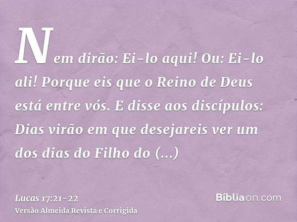 Nem dirão: Ei-lo aqui! Ou: Ei-lo ali! Porque eis que o Reino de Deus está entre vós.E disse aos discípulos: Dias virão em que desejareis ver um dos dias do Filh