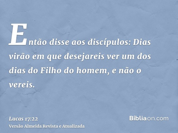 Então disse aos discípulos: Dias virão em que desejareis ver um dos dias do Filho do homem, e não o vereis.