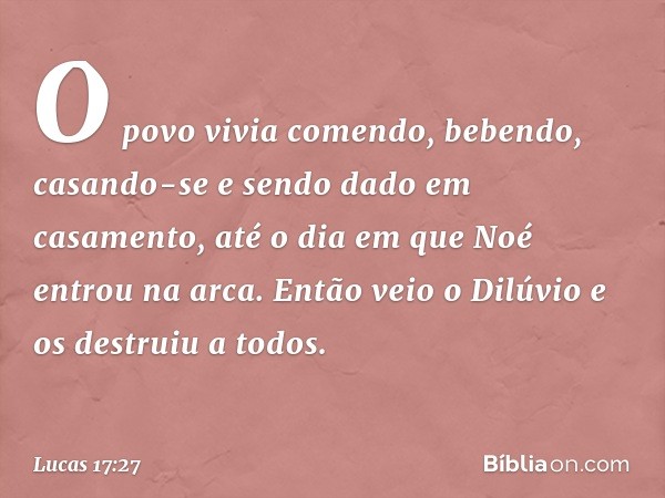 O povo vivia comendo, bebendo, casando-se e sendo dado em casamento, até o dia em que Noé entrou na arca. Então veio o Dilúvio e os destruiu a todos. -- Lucas 1