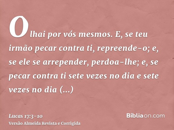 Olhai por vós mesmos. E, se teu irmão pecar contra ti, repreende-o; e, se ele se arrepender, perdoa-lhe;e, se pecar contra ti sete vezes no dia e sete vezes no 