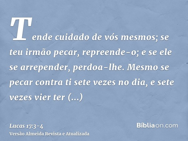 Tende cuidado de vós mesmos; se teu irmão pecar, repreende-o; e se ele se arrepender, perdoa-lhe.Mesmo se pecar contra ti sete vezes no dia, e sete vezes vier t