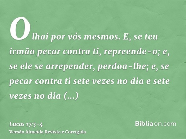 Olhai por vós mesmos. E, se teu irmão pecar contra ti, repreende-o; e, se ele se arrepender, perdoa-lhe;e, se pecar contra ti sete vezes no dia e sete vezes no 