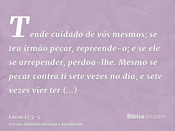 Tende cuidado de vós mesmos; se teu irmão pecar, repreende-o; e se ele se arrepender, perdoa-lhe.Mesmo se pecar contra ti sete vezes no dia, e sete vezes vier t