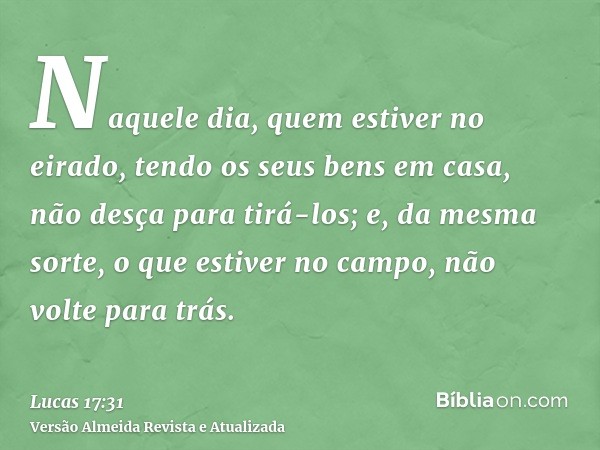 Naquele dia, quem estiver no eirado, tendo os seus bens em casa, não desça para tirá-los; e, da mesma sorte, o que estiver no campo, não volte para trás.