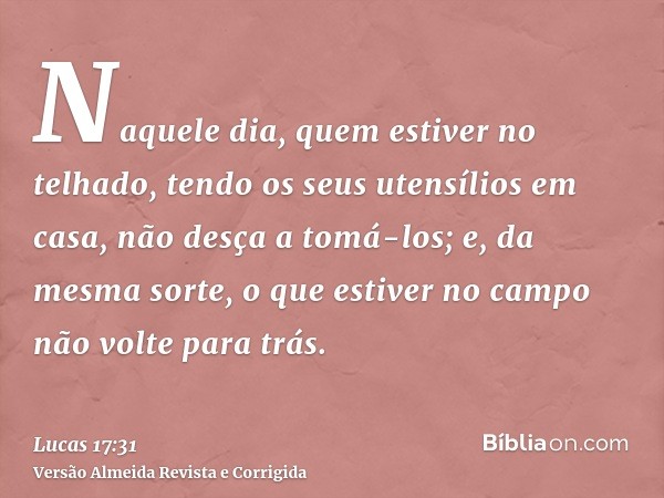 Naquele dia, quem estiver no telhado, tendo os seus utensílios em casa, não desça a tomá-los; e, da mesma sorte, o que estiver no campo não volte para trás.