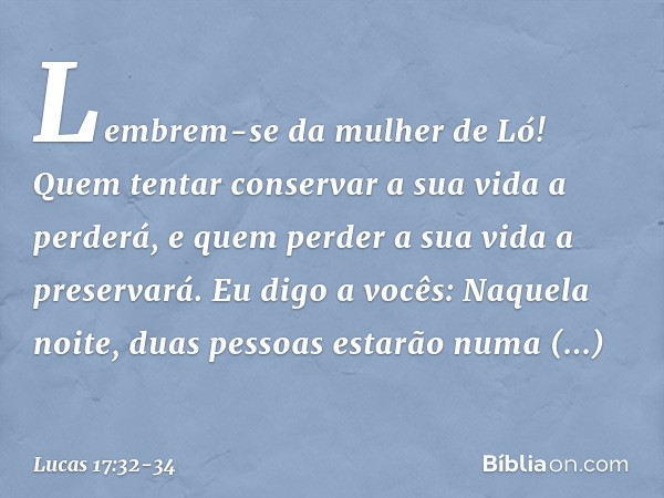 Lembrem-se da mulher de Ló! Quem tentar conservar a sua vida a perderá, e quem perder a sua vida a preservará. Eu digo a vocês: Naquela noite, duas pessoas esta