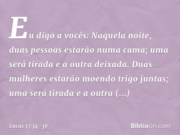 Eu digo a vocês: Naquela noite, duas pessoas estarão numa cama; uma será tirada e a outra deixada. Duas mulheres estarão moendo trigo juntas; uma será tirada e 