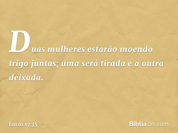 Duas mulheres estarão moendo trigo juntas; uma será tirada e a outra deixada. -- Lucas 17:35