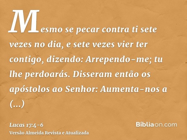 Mesmo se pecar contra ti sete vezes no dia, e sete vezes vier ter contigo, dizendo: Arrependo-me; tu lhe perdoarás.Disseram então os apóstolos ao Senhor: Aument