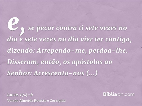 e, se pecar contra ti sete vezes no dia e sete vezes no dia vier ter contigo, dizendo: Arrependo-me, perdoa-lhe.Disseram, então, os apóstolos ao Senhor: Acresce