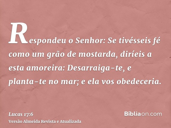 Respondeu o Senhor: Se tivésseis fé como um grão de mostarda, diríeis a esta amoreira: Desarraiga-te, e planta-te no mar; e ela vos obedeceria.