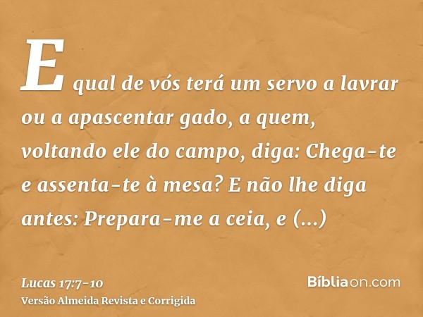 E qual de vós terá um servo a lavrar ou a apascentar gado, a quem, voltando ele do campo, diga: Chega-te e assenta-te à mesa?E não lhe diga antes: Prepara-me a 