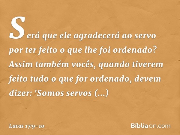 Será que ele agradecerá ao servo por ter feito o que lhe foi ordenado? Assim também vocês, quando tiverem feito tudo o que for ordenado, devem dizer: 'Somos ser