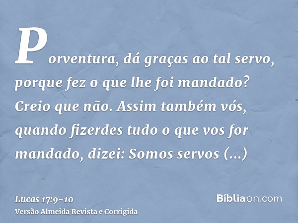 Porventura, dá graças ao tal servo, porque fez o que lhe foi mandado? Creio que não.Assim também vós, quando fizerdes tudo o que vos for mandado, dizei: Somos s