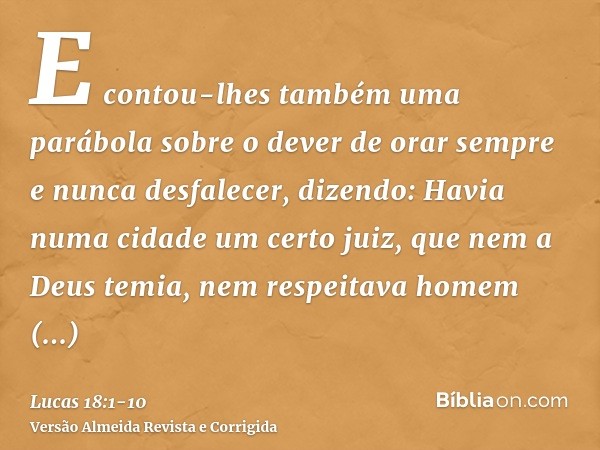 E contou-lhes também uma parábola sobre o dever de orar sempre e nunca desfalecer,dizendo: Havia numa cidade um certo juiz, que nem a Deus temia, nem respeitava