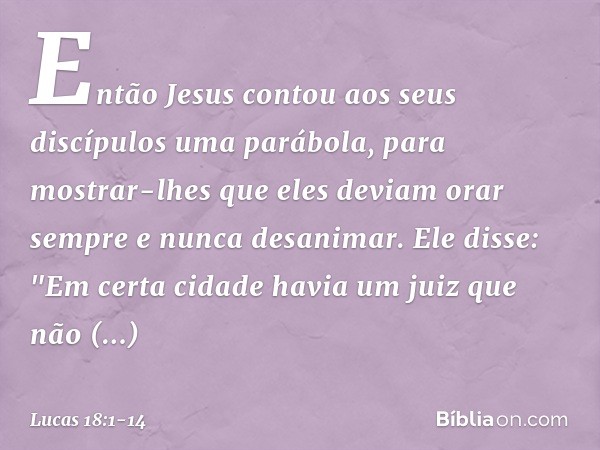 Então Jesus contou aos seus discípulos uma parábola, para mostrar-lhes que eles deviam orar sempre e nunca desanimar. Ele disse: "Em certa cidade havia um juiz