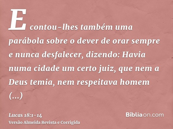 E contou-lhes também uma parábola sobre o dever de orar sempre e nunca desfalecer,dizendo: Havia numa cidade um certo juiz, que nem a Deus temia, nem respeitava