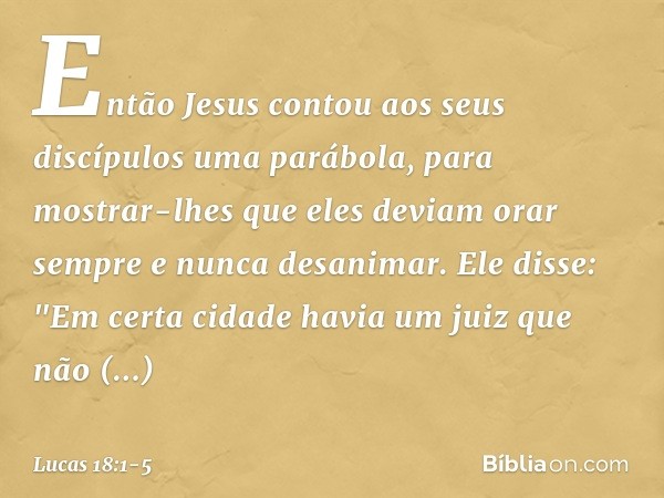 Então Jesus contou aos seus discípulos uma parábola, para mostrar-lhes que eles deviam orar sempre e nunca desanimar. Ele disse: "Em certa cidade havia um juiz