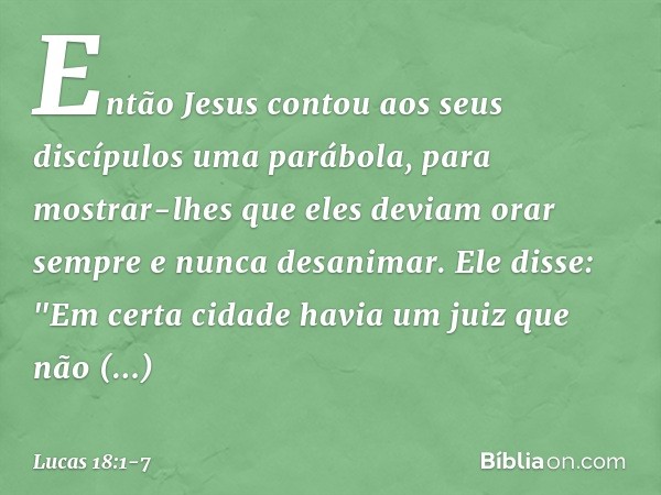 Então Jesus contou aos seus discípulos uma parábola, para mostrar-lhes que eles deviam orar sempre e nunca desanimar. Ele disse: "Em certa cidade havia um juiz