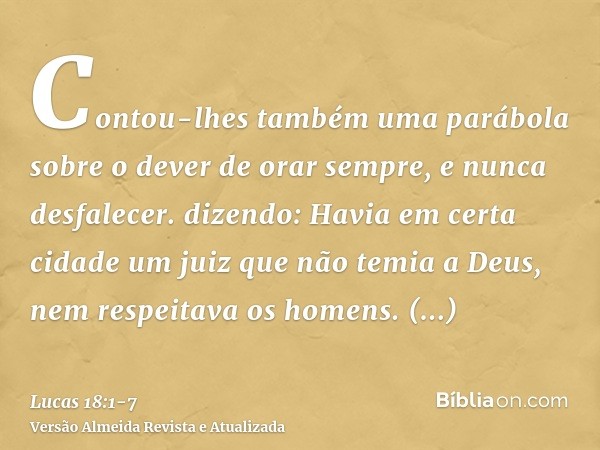 Contou-lhes também uma parábola sobre o dever de orar sempre, e nunca desfalecer.dizendo: Havia em certa cidade um juiz que não temia a Deus, nem respeitava os