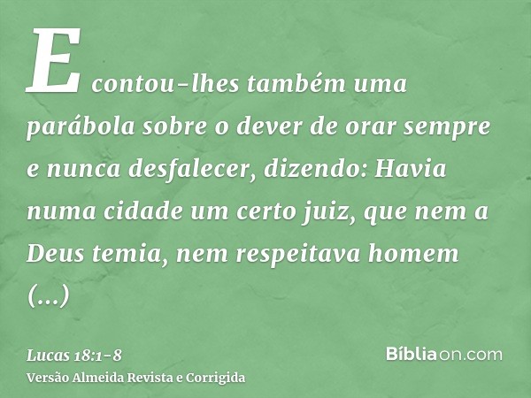 E contou-lhes também uma parábola sobre o dever de orar sempre e nunca desfalecer,dizendo: Havia numa cidade um certo juiz, que nem a Deus temia, nem respeitava