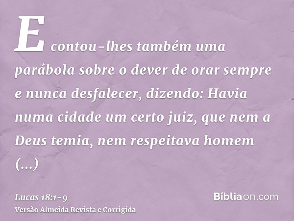 E contou-lhes também uma parábola sobre o dever de orar sempre e nunca desfalecer,dizendo: Havia numa cidade um certo juiz, que nem a Deus temia, nem respeitava