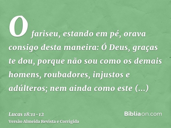 O fariseu, estando em pé, orava consigo desta maneira: Ó Deus, graças te dou, porque não sou como os demais homens, roubadores, injustos e adúlteros; nem ainda 