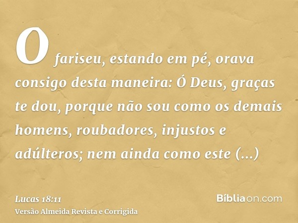 O fariseu, estando em pé, orava consigo desta maneira: Ó Deus, graças te dou, porque não sou como os demais homens, roubadores, injustos e adúlteros; nem ainda 