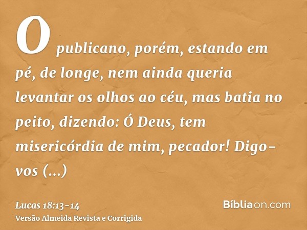 O publicano, porém, estando em pé, de longe, nem ainda queria levantar os olhos ao céu, mas batia no peito, dizendo: Ó Deus, tem misericórdia de mim, pecador!Di