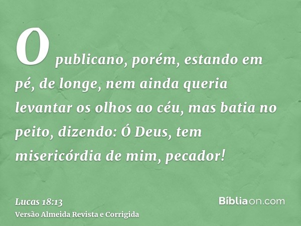 O publicano, porém, estando em pé, de longe, nem ainda queria levantar os olhos ao céu, mas batia no peito, dizendo: Ó Deus, tem misericórdia de mim, pecador!