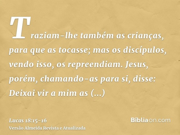 Traziam-lhe também as crianças, para que as tocasse; mas os discípulos, vendo isso, os repreendiam.Jesus, porém, chamando-as para si, disse: Deixai vir a mim as