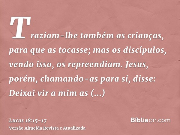 Traziam-lhe também as crianças, para que as tocasse; mas os discípulos, vendo isso, os repreendiam.Jesus, porém, chamando-as para si, disse: Deixai vir a mim as