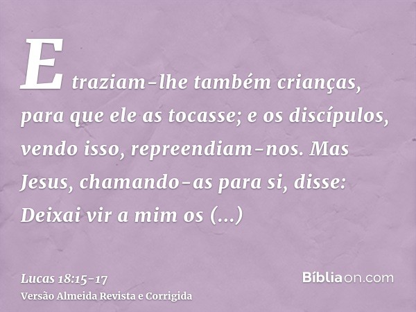 E traziam-lhe também crianças, para que ele as tocasse; e os discípulos, vendo isso, repreendiam-nos.Mas Jesus, chamando-as para si, disse: Deixai vir a mim os 