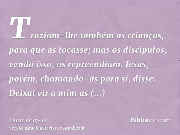 Traziam-lhe também as crianças, para que as tocasse; mas os discípulos, vendo isso, os repreendiam.Jesus, porém, chamando-as para si, disse: Deixai vir a mim as