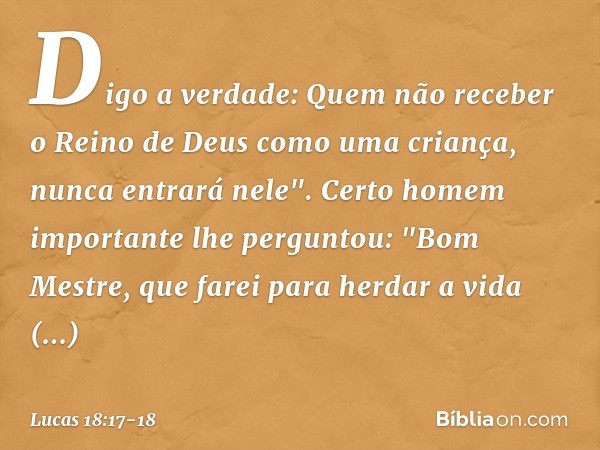 Digo a verdade: Quem não receber o Reino de Deus como uma criança, nunca entrará nele". Certo homem importante lhe perguntou: "Bom Mestre, que farei para herdar