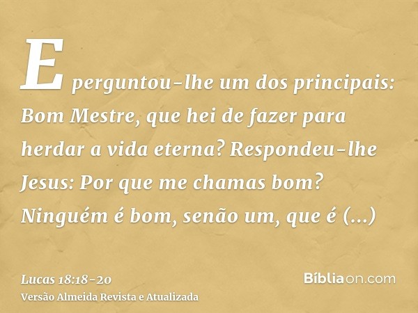 E perguntou-lhe um dos principais: Bom Mestre, que hei de fazer para herdar a vida eterna?Respondeu-lhe Jesus: Por que me chamas bom? Ninguém é bom, senão um, q