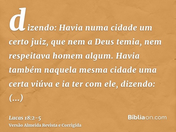 dizendo: Havia numa cidade um certo juiz, que nem a Deus temia, nem respeitava homem algum.Havia também naquela mesma cidade uma certa viúva e ia ter com ele, d