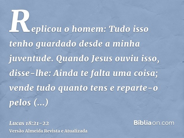 Replicou o homem: Tudo isso tenho guardado desde a minha juventude.Quando Jesus ouviu isso, disse-lhe: Ainda te falta uma coisa; vende tudo quanto tens e repart