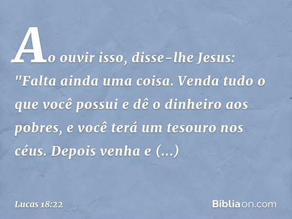 Ao ouvir isso, disse-lhe Jesus: "Falta ainda uma coisa. Venda tudo o que você possui e dê o dinheiro aos pobres, e você terá um tesouro nos céus. Depois venha e