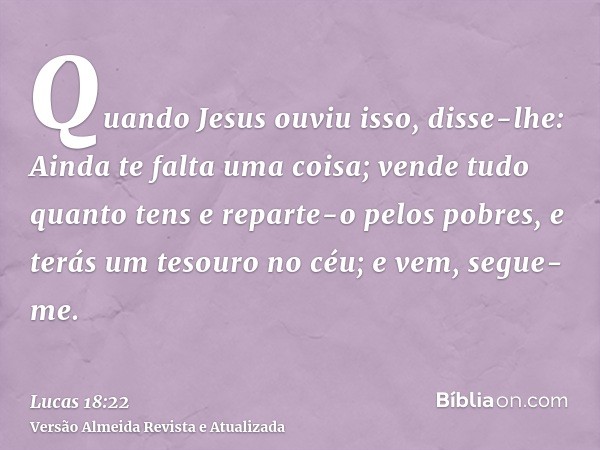 Quando Jesus ouviu isso, disse-lhe: Ainda te falta uma coisa; vende tudo quanto tens e reparte-o pelos pobres, e terás um tesouro no céu; e vem, segue-me.