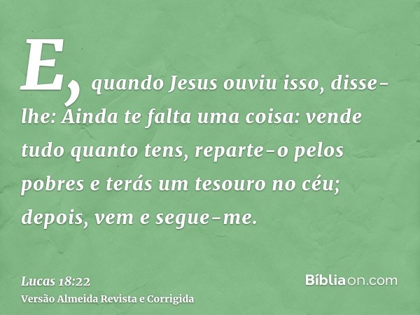 E, quando Jesus ouviu isso, disse-lhe: Ainda te falta uma coisa: vende tudo quanto tens, reparte-o pelos pobres e terás um tesouro no céu; depois, vem e segue-m
