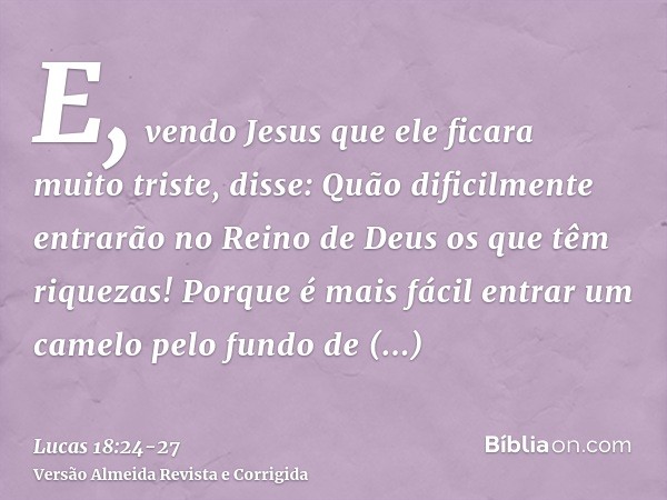 E, vendo Jesus que ele ficara muito triste, disse: Quão dificilmente entrarão no Reino de Deus os que têm riquezas!Porque é mais fácil entrar um camelo pelo fun