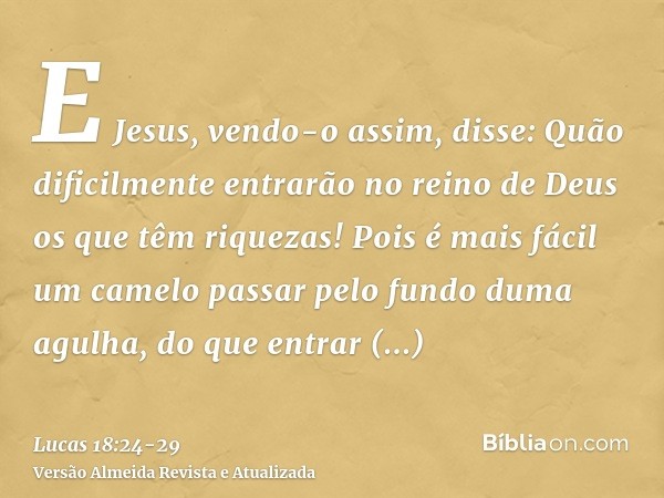 E Jesus, vendo-o assim, disse: Quão dificilmente entrarão no reino de Deus os que têm riquezas!Pois é mais fácil um camelo passar pelo fundo duma agulha, do que