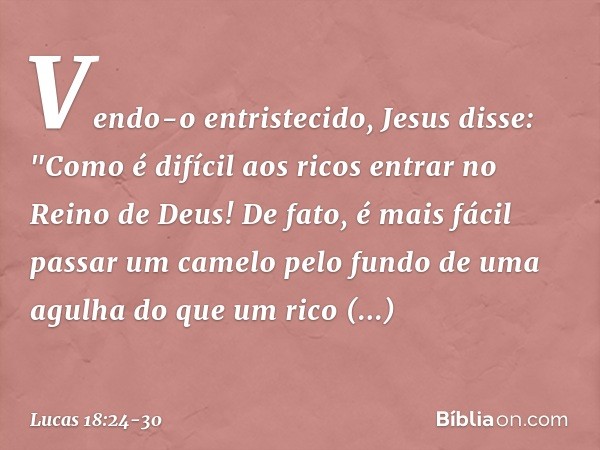 Vendo-o entristecido, Jesus disse: "Como é difícil aos ricos entrar no Reino de Deus! De fato, é mais fácil passar um camelo pelo fundo de uma agulha do que um