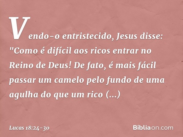 Vendo-o entristecido, Jesus disse: "Como é difícil aos ricos entrar no Reino de Deus! De fato, é mais fácil passar um camelo pelo fundo de uma agulha do que um 