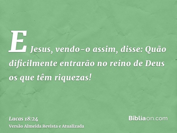 E Jesus, vendo-o assim, disse: Quão dificilmente entrarão no reino de Deus os que têm riquezas!