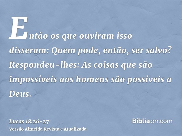 Então os que ouviram isso disseram: Quem pode, então, ser salvo?Respondeu-lhes: As coisas que são impossíveis aos homens são possíveis a Deus.